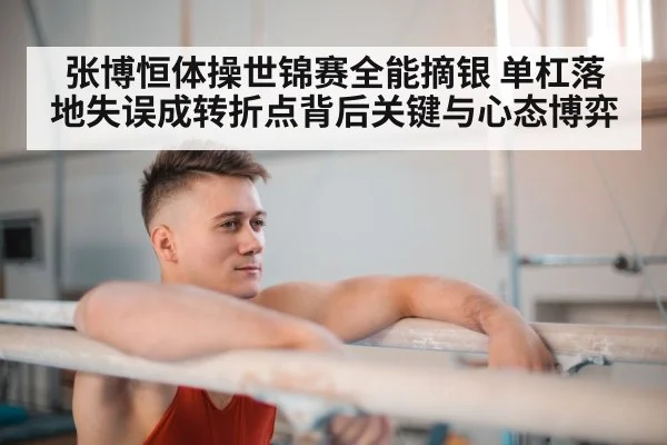 张博恒体操世锦赛全能摘银 单杠落地失误成转折点背后关键与心态博弈